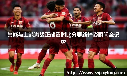 鲁能与上港激战正酣及时比分更新精彩瞬间全记录
