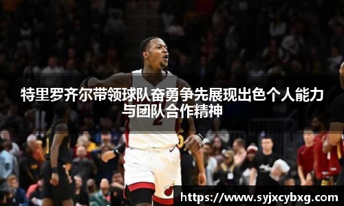 特里罗齐尔带领球队奋勇争先展现出色个人能力与团队合作精神